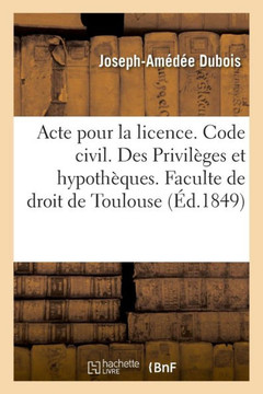 Acte Pour La Licence. Code Civil. Des Privil?ges Et Hypoth?ques. Code de Commerce. Des Faillites: Et Banqueroutes. Juridiction Gracieuse Administrativ