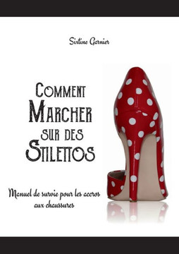 Comment marcher sur des stilettos: Manuel de survie pour les accros aux chaussures