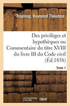 Des Privil?ges Et Hypoth?ques Ou Commentaire Du Titre XVIII Du Livre III Du Code Civil. Tome 1