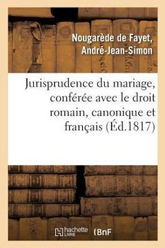 Jurisprudence Du Mariage, Conf?r?e Avec Le Droit Romain, Le Droit Canonique Et Le Droit Fran?ais: Ant?rieur Au Code Civil, Et Aper?u Des Changements Q
