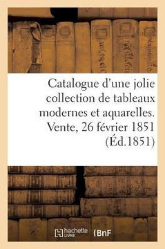Catalogue d'Une Jolie Collection de Tableaux Modernes Et Aquarelles. Vente, 26 F?vrier 1851