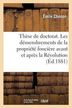 Th?se de Doctorat. Les D?membrements de la Propri?t? Fonci?re Avant Et Apr?s La R?volution: Facult? de Droit de Paris, 29 Juin 1881