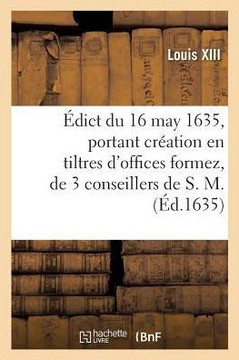 ?dict Du 16 May 1635, Portant Cr?ation En Tiltres d'Offices Formez, de 3 Conseillers de S. M.: Et Receveurs G?n?raux Et Payeurs Et 3 Controolleurs G?n