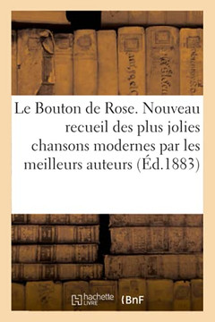 Le Bouton de Rose: Nouveau Recueil Des Plus Jolies Chansons Modernes Par Les Meilleurs Auteurs Chansonniers