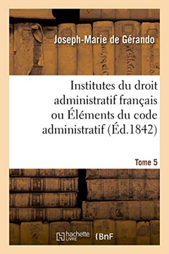Institutes Du Droit Administratif Fran?ais Ou ?l?ments Du Code Administratif. Tome 5