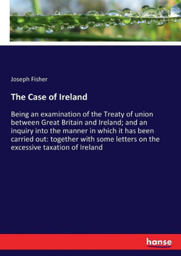 The Case of Ireland: Being an examination of the Treaty of union between Great Britain and Ireland; and an inquiry into the manner in which