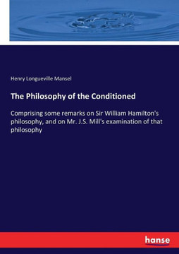 The Philosophy of the Conditioned: Comprising some remarks on Sir William Hamilton's philosophy, and on Mr. J.S. Mill's examination of that philosophy