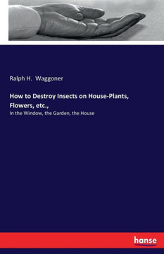 How to Destroy Insects on House-Plants, Flowers, etc.,: In the Window, the Garden, the House