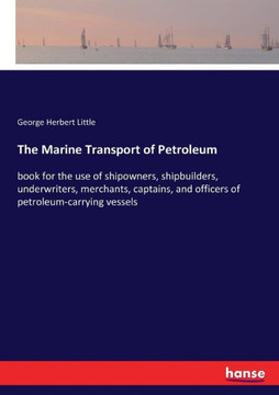 The Marine Transport of Petroleum: book for the use of shipowners, shipbuilders, underwriters, merchants, captains, and officers of petroleum-carrying