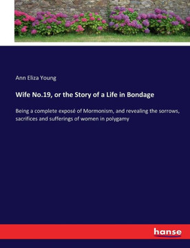 Wife No.19, or the Story of a Life in Bondage: Being a complete expos? of Mormonism, and revealing the sorrows, sacrifices and sufferings of women in
