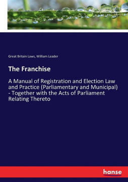 The Franchise: A Manual of Registration and Election Law and Practice (Parliamentary and Municipal) - Together with the Acts of Parli