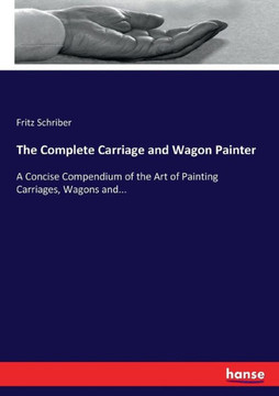 The Complete Carriage and Wagon Painter: A Concise Compendium of the Art of Painting Carriages, Wagons and...