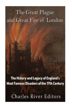 The Great Plague And Great Fire Of London : The History And Legacy Of Englands Most Famous Disasters Of The 17Th Century