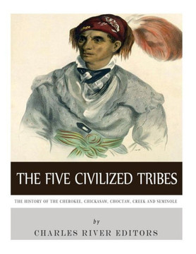 The Five Civilized Tribes: The History Of The Cherokee, Chickasaw, Choctaw, Creek, And Seminole