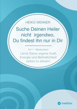 Suche Deinen Heiler nicht irgendwo, Du findest ihn nur in Dir: Lerne Deine eigene Kraft, Energie und Befindlichkeit selbst zu steuern - Teil 1: Basisw