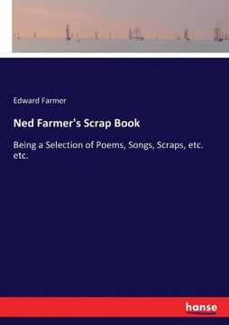 Ned Farmer's Scrap Book: Being a Selection of Poems, Songs, Scraps, etc. etc.