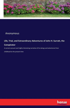 Life, Trial, and Extraordinary Adventures of John H. Surratt, the Conspirator: A correct account and highly interesting narrative of his doings and ad