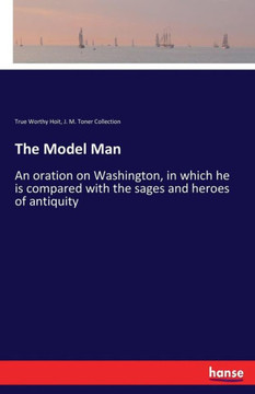 The Model Man: An oration on Washington, in which he is compared with the sages and heroes of antiquity