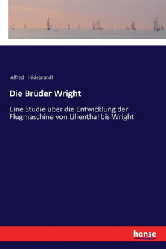Die Br?der Wright: Eine Studie ?ber die Entwicklung der Flugmaschine von Lilienthal bis Wright