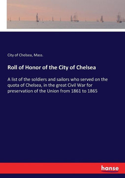 Roll of Honor of the City of Chelsea: A list of the soldiers and sailors who served on the quota of Chelsea, in the great Civil War for preservation o