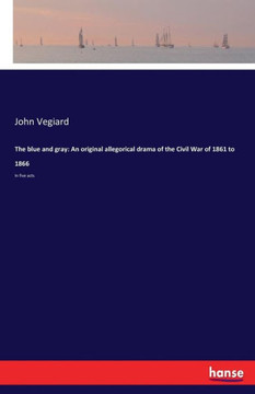 The blue and gray: An original allegorical drama of the Civil War of 1861 to 1866: In five acts