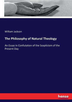 The Philosophy of Natural Theology: An Essay in Confutation of the Scepticism of the Present Day