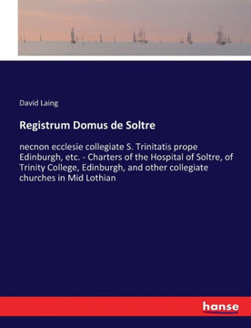 Registrum Domus de Soltre: necnon ecclesie collegiate S. Trinitatis prope Edinburgh, etc. - Charters of the Hospital of Soltre, of Trinity Colleg