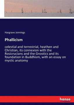 Phallicism: celestial and terrestrial, heathen and Christian, its connexion with the Rosicrucians and the Gnostics and its foundat