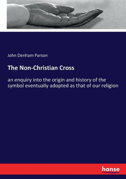 The Non-Christian Cross: an enquiry into the origin and history of the symbol eventually adopted as that of our religion
