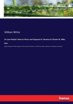 Sir Lyon Playfair Taken to Pieces and Disposed of: Likewise Sir Charles W. Dilke, Bart.: Being a dissection of their speeches in the House of Commons,