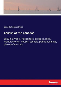 Census of the Canadas: 1860-61. Vol. II, Agricultural produce, mills, manufactories, houses, schools, public buildings, places of worship