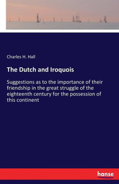 The Dutch and Iroquois: Suggestions as to the importance of their friendship in the great struggle of the eighteenth century for the possessio