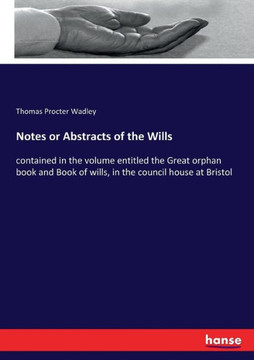Notes or Abstracts of the Wills: contained in the volume entitled the Great orphan book and Book of wills, in the council house at Bristol