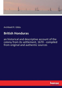 British Honduras: an historical and descriptive account of the colony from its settlement, 1670 - compiled from original and authentic s