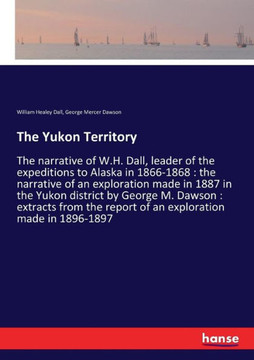 The Yukon Territory: The narrative of W.H. Dall, leader of the expeditions to Alaska in 1866-1868: the narrative of an exploration made in