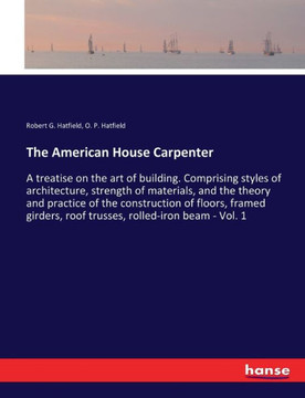 The American House Carpenter: A treatise on the art of building. Comprising styles of architecture, strength of materials, and the theory and practi