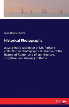 Historical Photographs: a systematic catalogue of Mr. Parker's collection of photographs illustrative of the history of Rome - and of architec