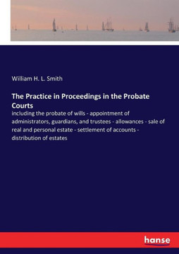 The Practice in Proceedings in the Probate Courts: including the probate of wills - appointment of administrators, guardians, and trustees - allowance
