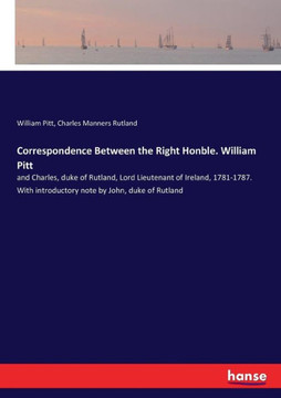 Correspondence Between the Right Honble. William Pitt: and Charles, duke of Rutland, Lord Lieutenant of Ireland, 1781-1787. With introductory note by