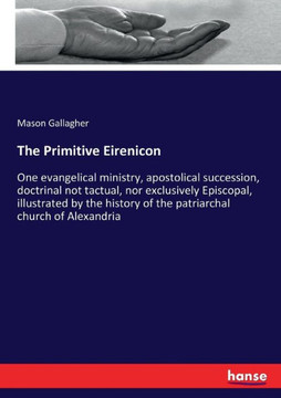The Primitive Eirenicon: One evangelical ministry, apostolical succession, doctrinal not tactual, nor exclusively Episcopal, illustrated by the