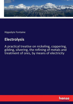 Electrolysis: A practical treatise on nickeling, coppering, gilding, silvering, the refining of metals and treatment of ores, by mea