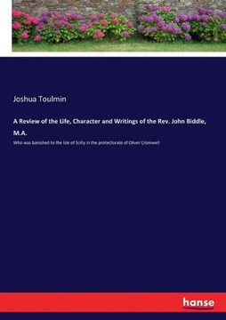 A Review of the Life, Character and Writings of the Rev. John Biddle, M.A.: Who was banished to the Isle of Scilly in the protectorate of Oliver Cromw
