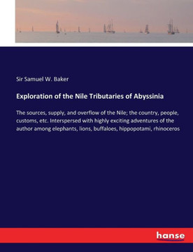 Exploration of the Nile Tributaries of Abyssinia: The sources, supply, and overflow of the Nile; the country, people, customs, etc. Interspersed with