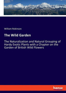 The Wild Garden: The Naturalization and Natural Grouping of Hardy Exotic Plants with a Chapter on the Garden of British Wild Flowers