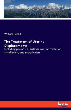 The Treatment of Uterine Displacements: Including prolapsus, anteversion, retroversion, anteflexion, and retroflexion
