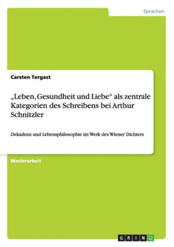 ""Leben, Gesundheit und Liebe"" als zentrale Kategorien des Schreibens bei Arthur Schnitzler: Dekadenz und Lebensphilosophie im Werk des Wiener Dichters ""Leben, Gesundheit und Liebe"" als zentrale Kategorien des Schreibens bei Arthur Schnitzler: Dekadenz und Lebensphilosophie im Werk des Wiener Dichters