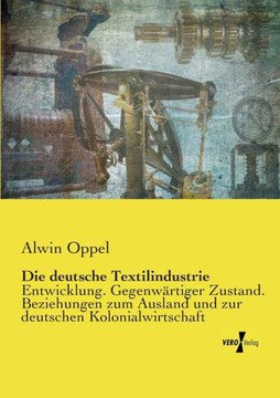 Die deutsche Textilindustrie: Entwicklung. Gegenw?rtiger Zustand. Beziehungen zum Ausland und zur deutschen Kolonialwirtschaft