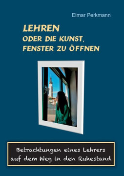 Lehren - oder die Kunst, Fenster zu ?ffnen: Betrachtungen eines Lehrers auf dem Weg in den Ruhestand