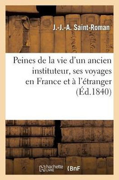Peines de la Vie d'Un Ancien Instituteur, Ses Voyages En France Et ??l'??ranger, Suivi d'Un Petit: Trait??de G??graphie, Sur La France...