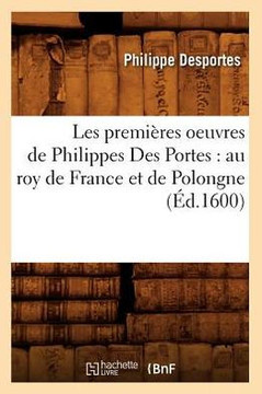 Les Premi??es Oeuvres de Philippes Des Portes: Au Roy de France Et de Polongne (??.1600)